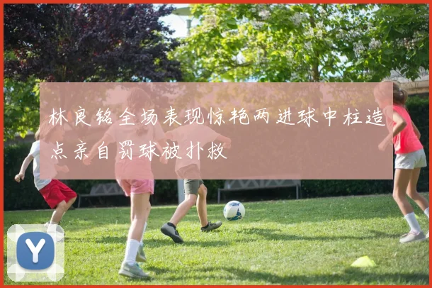 林良铭全场表现惊艳两进球中柱造点亲自罚球被扑救