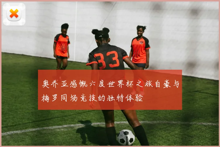 奥乔亚感慨六度世界杯之旅自豪与梅罗同场竞技的独特体验