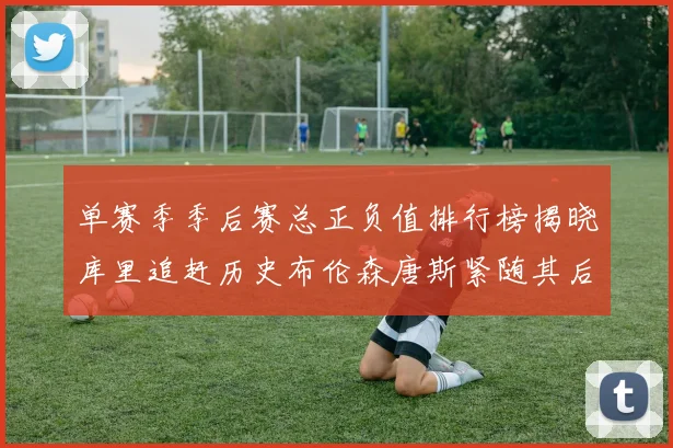 单赛季季后赛总正负值排行榜揭晓库里追赶历史布伦森唐斯紧随其后