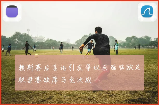 赖斯赛后言论引发争议或面临欧足联禁赛缺席马竞次战