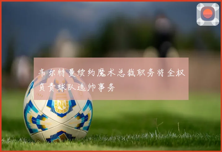 韦尔特曼续约魔术总裁职务将全权负责球队选帅事务
