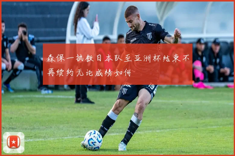 森保一执教日本队至亚洲杯结束不再续约无论成绩如何