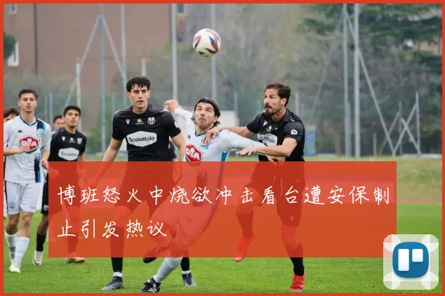 博班怒火中烧欲冲击看台遭安保制止引发热议
