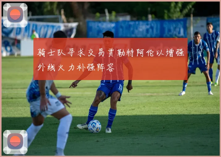 骑士队寻求交易贾勒特阿伦以增强外线火力补强阵容