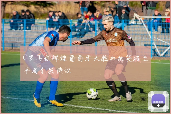 C罗再创辉煌葡萄牙大胜加纳英格兰平局引发热议