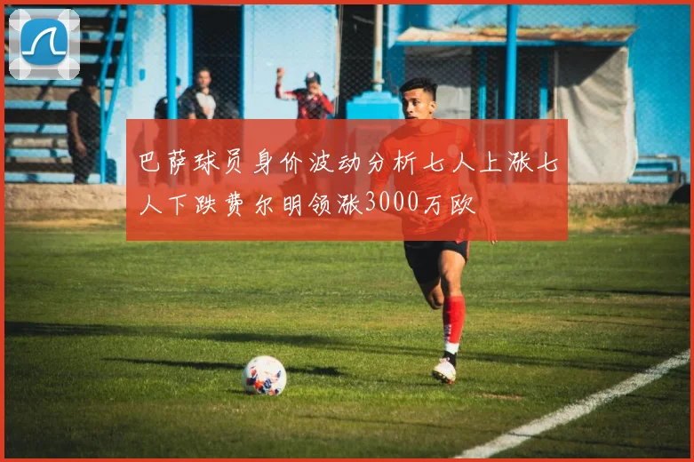 巴萨球员身价波动分析七人上涨七人下跌费尔明领涨3000万欧